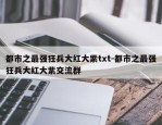 都市之最强狂兵大红大紫txt-都市之最强狂兵大红大紫交流群