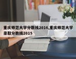 重庆师范大学分数线2016,重庆师范大学录取分数线2015