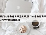 厦门大学会计专硕分数线,厦门大学会计专硕2020年录取分数线