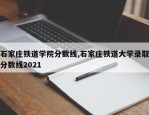 石家庄铁道学院分数线,石家庄铁道大学录取分数线2021