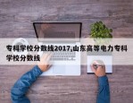 专科学校分数线2017,山东高等电力专科学校分数线