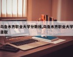 乌鲁木齐职业大学分数线,乌鲁木齐职业大学录取