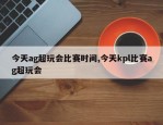 今天ag超玩会比赛时间,今天kpl比赛ag超玩会