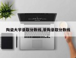 陶瓷大学录取分数线,景陶录取分数线