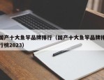 国产十大鱼竿品牌排行（国产十大鱼竿品牌排行榜2023）