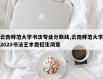 云南师范大学书法专业分数线,云南师范大学2020书法艺术类招生简章