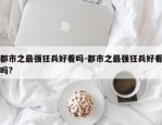 都市之最强狂兵好看吗-都市之最强狂兵好看吗?