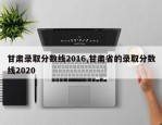 甘肃录取分数线2016,甘肃省的录取分数线2020