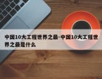 中国10大工程世界之最-中国10大工程世界之最是什么