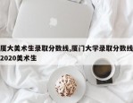 厦大美术生录取分数线,厦门大学录取分数线2020美术生