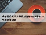 成都科技大学分数线,成都科技大学2021年录取分数线
