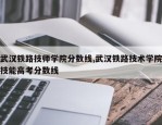 武汉铁路技师学院分数线,武汉铁路技术学院技能高考分数线