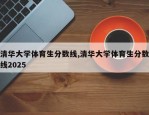 清华大学体育生分数线,清华大学体育生分数线2025