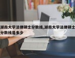湖南大学法律硕士分数线,湖南大学法律硕士分数线是多少