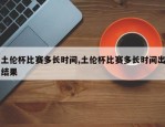 土伦杯比赛多长时间,土伦杯比赛多长时间出结果