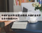 中国矿业大学(北京)分数线,中国矿业大学北京分数线2024