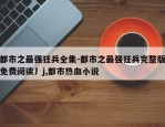 都市之最强狂兵全集-都市之最强狂兵完整版免费阅读丿j,都市热血小说
