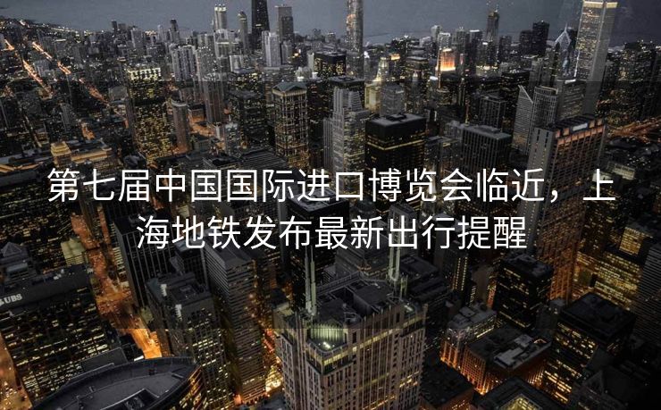 第七届中国国际进口博览会临近，上海地铁发布最新出行提醒