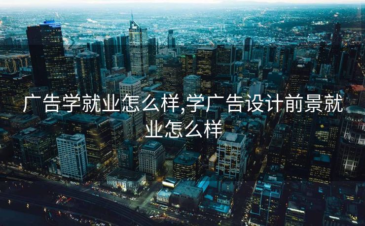 广告学就业怎么样,学广告设计前景就业怎么样