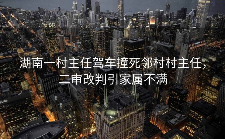 湖南一村主任驾车撞死邻村村主任，二审改判引家属不满