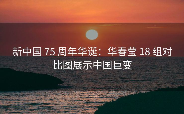新中国 75 周年华诞：华春莹 18 组对比图展示中国巨变