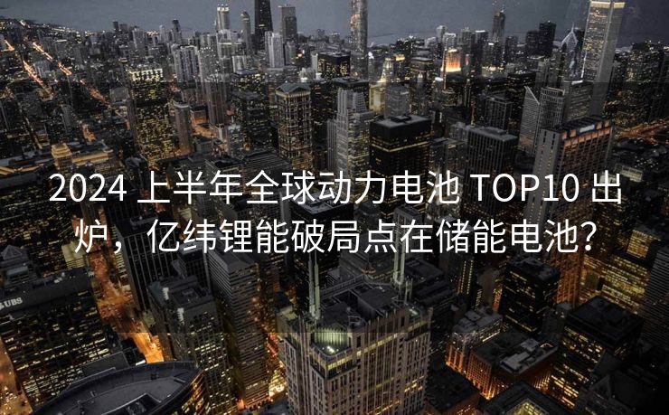 2024 上半年全球动力电池 TOP10 出炉，亿纬锂能破局点在储能电池？