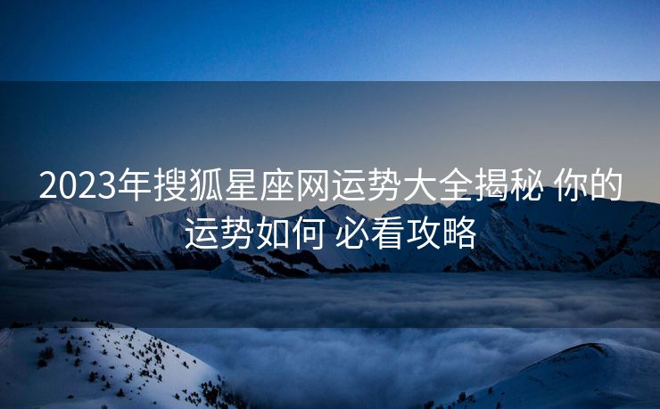 2023年搜狐星座网运势大全揭秘 你的运势如何 必看攻略