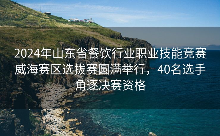 2024年山东省餐饮行业职业技能竞赛威海赛区选拔赛圆满举行，40名选手角逐决赛资格