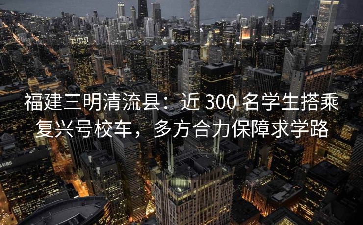 福建三明清流县：近 300 名学生搭乘复兴号校车，多方合力保障求学路
