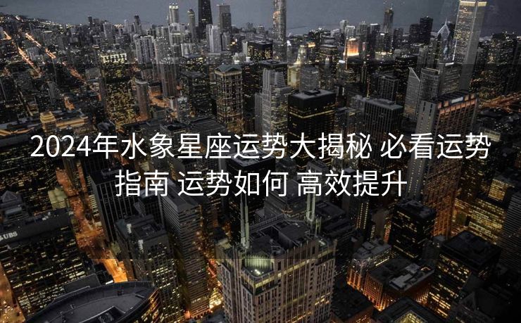 2024年水象星座运势大揭秘 必看运势指南 运势如何 高效提升