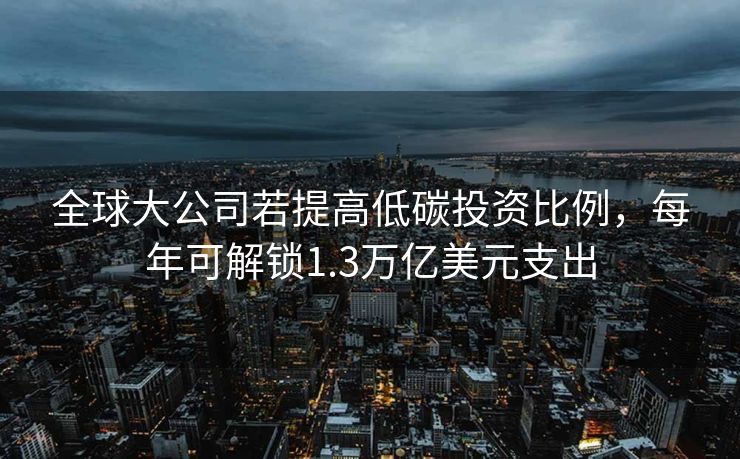 全球大公司若提高低碳投资比例，每年可解锁1.3万亿美元支出