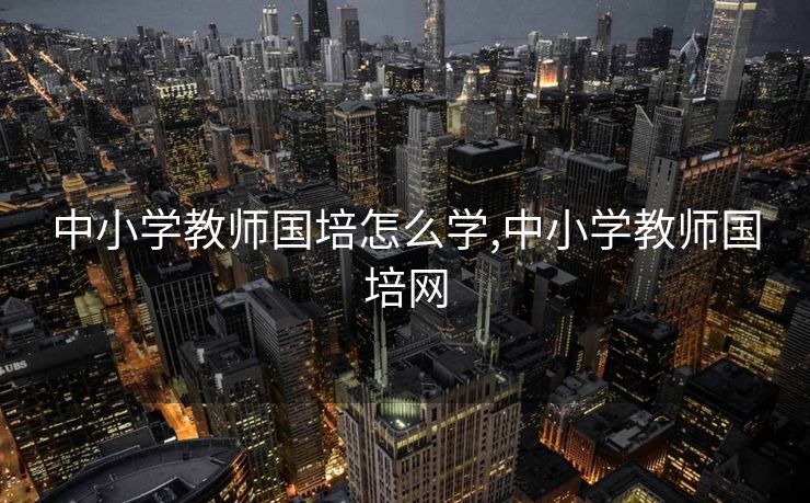 中小学教师国培怎么学,中小学教师国培网