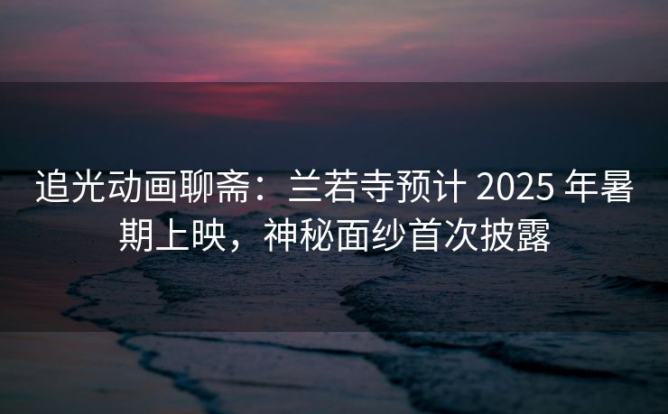 追光动画聊斋：兰若寺预计 2025 年暑期上映，神秘面纱首次披露