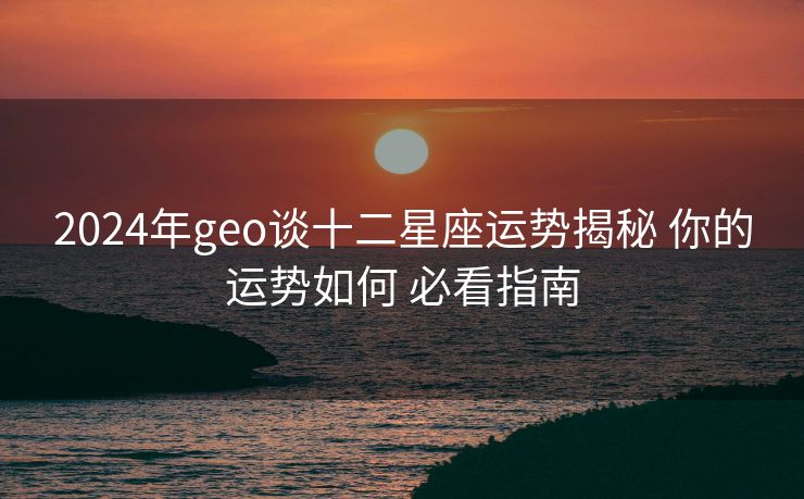 2024年geo谈十二星座运势揭秘 你的运势如何 必看指南
