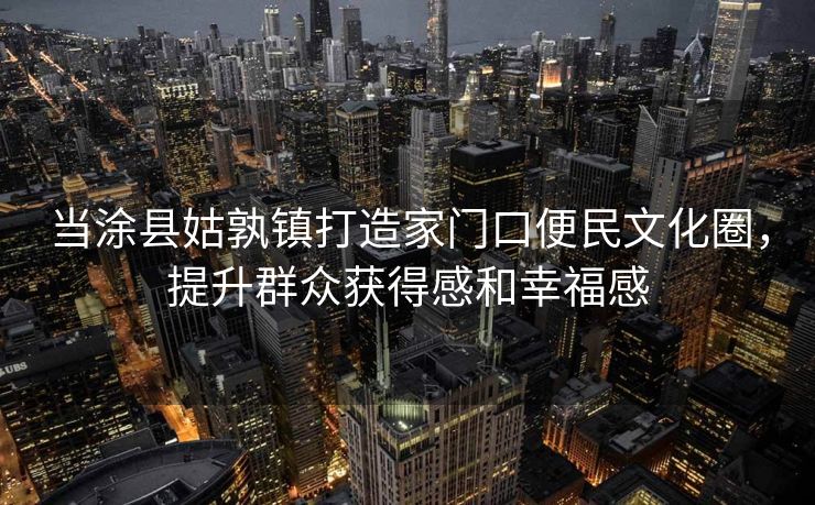 当涂县姑孰镇打造家门口便民文化圈，提升群众获得感和幸福感