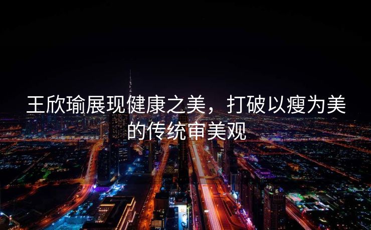 王欣瑜展现健康之美，打破以瘦为美的传统审美观