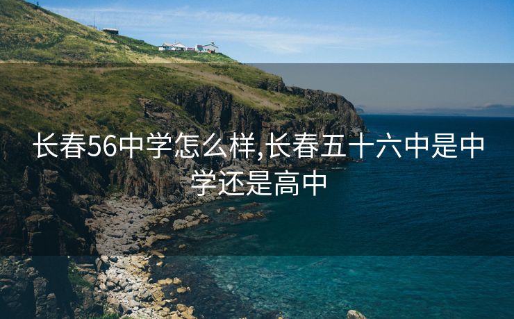 长春56中学怎么样,长春五十六中是中学还是高中