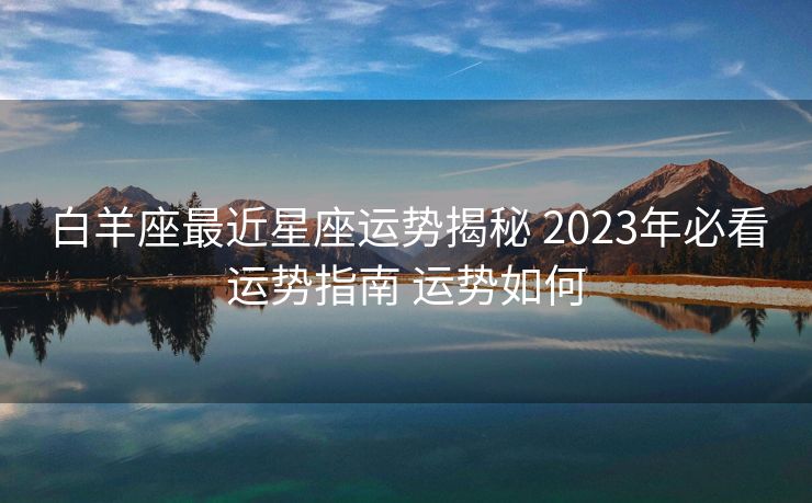 白羊座最近星座运势揭秘 2023年必看运势指南 运势如何