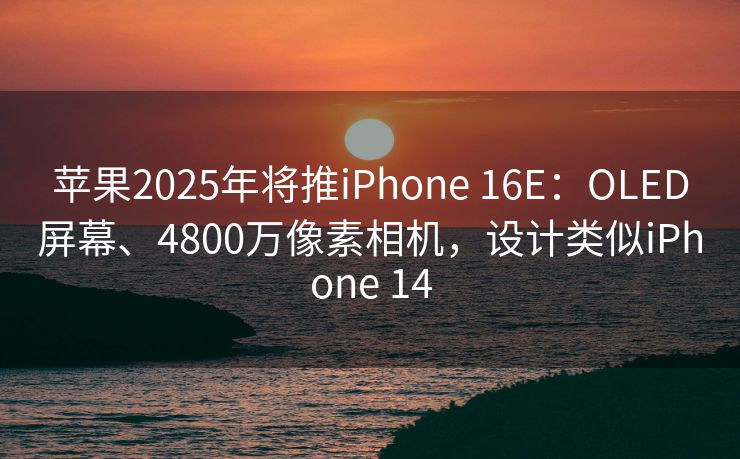 苹果2025年将推iPhone 16E：OLED屏幕、4800万像素相机，设计类似iPhone 14