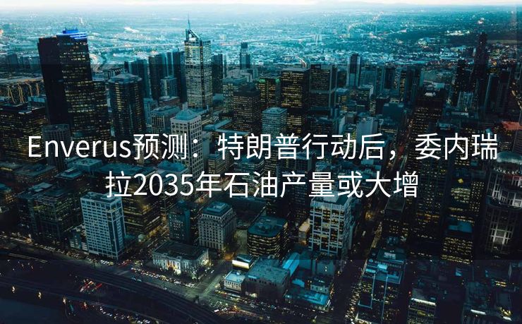 Enverus预测：特朗普行动后，委内瑞拉2035年石油产量或大增