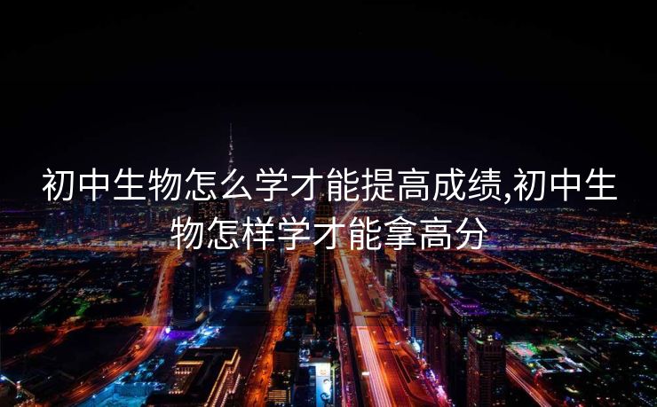 初中生物怎么学才能提高成绩,初中生物怎样学才能拿高分