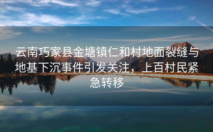 云南巧家县金塘镇仁和村地面裂缝与地基下沉事件引发关注，上百村民紧急转移