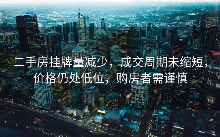 二手房挂牌量减少，成交周期未缩短，价格仍处低位，购房者需谨慎