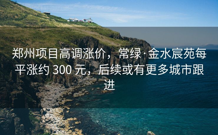 郑州项目高调涨价，常绿·金水宸苑每平涨约 300 元，后续或有更多城市跟进