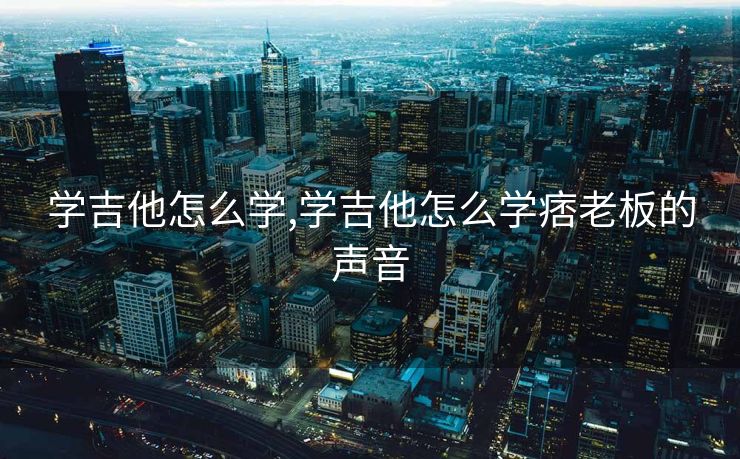 学吉他怎么学,学吉他怎么学痞老板的声音