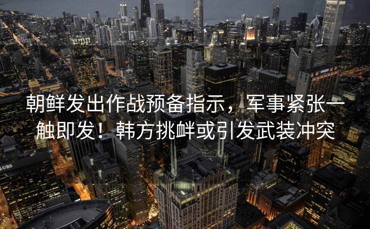 朝鲜发出作战预备指示，军事紧张一触即发！韩方挑衅或引发武装冲突
