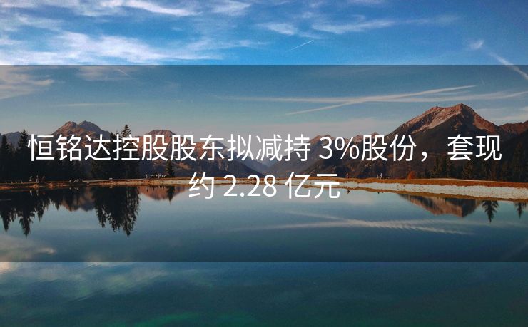 恒铭达控股股东拟减持 3%股份，套现约 2.28 亿元