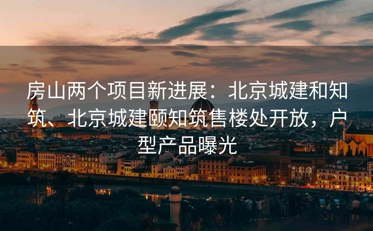 房山两个项目新进展：北京城建和知筑、北京城建颐知筑售楼处开放，户型产品曝光