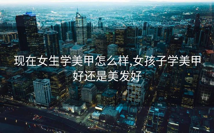 现在女生学美甲怎么样,女孩子学美甲好还是美发好