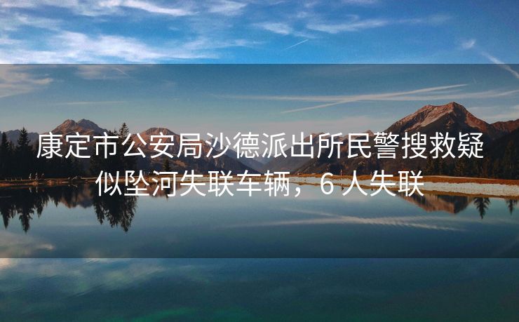 康定市公安局沙德派出所民警搜救疑似坠河失联车辆，6 人失联
